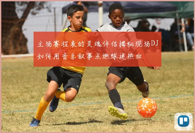 主场赛程表的灵魂伴侣揭秘现场DJ如何用音乐叙事点燃球迷热血