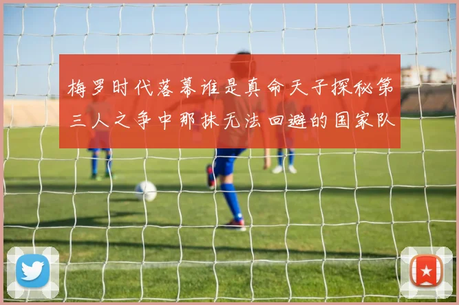 梅罗时代落幕谁是真命天子探秘第三人之争中那抹无法回避的国家队悲欢
