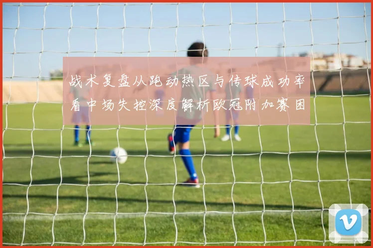 战术复盘从跑动热区与传球成功率看中场失控深度解析欧冠附加赛困局的系统性成因